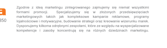 Jako agencja marketingu zintegrowanego zajmujemy si niemal wszystkimi formami promocji. Specjalizujemy si w zoonych przedsiwziciach marketingowych takich jak kompleksowe kampanie reklamowe, programy lojalnociowe i motywacyjne,budowanie strategii oraz kreowanie wizerunku marek.